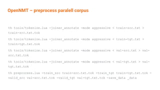 OpenNMT – preprocess paralell corpus
th tools/tokenize.lua -joiner_annotate -mode aggressive < train-src.txt >
train-src.txt.tok
th tools/tokenize.lua -joiner_annotate -mode aggressive < train-tgt.txt >
train-tgt.txt.tok
th tools/tokenize.lua -joiner_annotate -mode aggressive < val-src.txt > val-
src.txt.tok
th tools/tokenize.lua -joiner_annotate -mode aggressive < val-tgt.txt > val-
tgt.txt.tok
th preprocess.lua -train_src train-src.txt.tok -train_tgt train-tgt.txt.tok -
valid_src val-src.txt.tok -valid_tgt val-tgt.txt.tok -save_data _data
 