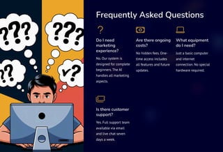 Frequently Asked Questions
Do I need
marketing
experience?
No. Our system is
designed for complete
beginners. The AI
handles all marketing
aspects.
Are there ongoing
costs?
No hidden fees. One-
time access includes
all features and future
updates.
What equipment
do I need?
Just a basic computer
and internet
connection. No special
hardware required.
Is there customer
support?
Yes. Full support team
available via email
and live chat seven
days a week.
 