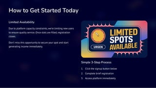 How to Get Started Today
Limited Availability
Due to platform capacity constraints, we're limiting new users
to ensure quality service. Once slots are filled, registration
closes.
Don't miss this opportunity to secure your spot and start
generating income immediately.
Simple 3-Step Process
Click the signup button below
1.
Complete brief registration
2.
Access platform immediately
3.
 