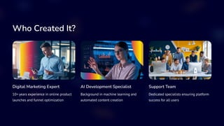 Who Created It?
Digital Marketing Expert
10+ years experience in online product
launches and funnel optimization
AI Development Specialist
Background in machine learning and
automated content creation
Support Team
Dedicated specialists ensuring platform
success for all users
 