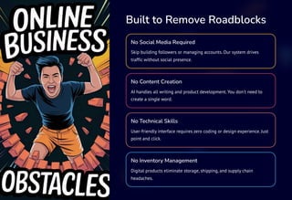 Built to Remove Roadblocks
No Social Media Required
Skip building followers or managing accounts. Our system drives
traffic without social presence.
No Content Creation
AI handles all writing and product development. You don't need to
create a single word.
No Technical Skills
User-friendly interface requires zero coding or design experience. Just
point and click.
No Inventory Management
Digital products eliminate storage, shipping, and supply chain
headaches.
 