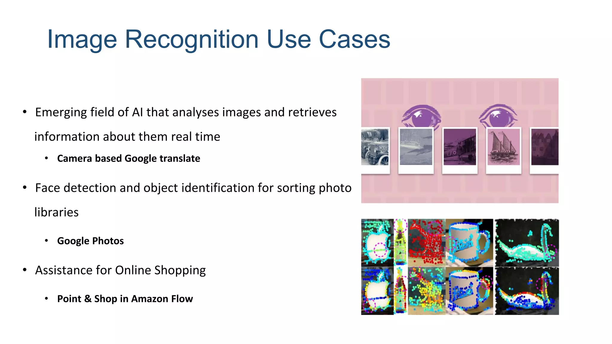 Image Recognition Use Cases
• Emerging field of AI that analyses images and retrieves
information about them real time
• Camera based Google translate
• Face detection and object identification for sorting photo
libraries
• Google Photos
• Assistance for Online Shopping
• Point & Shop in Amazon Flow
 