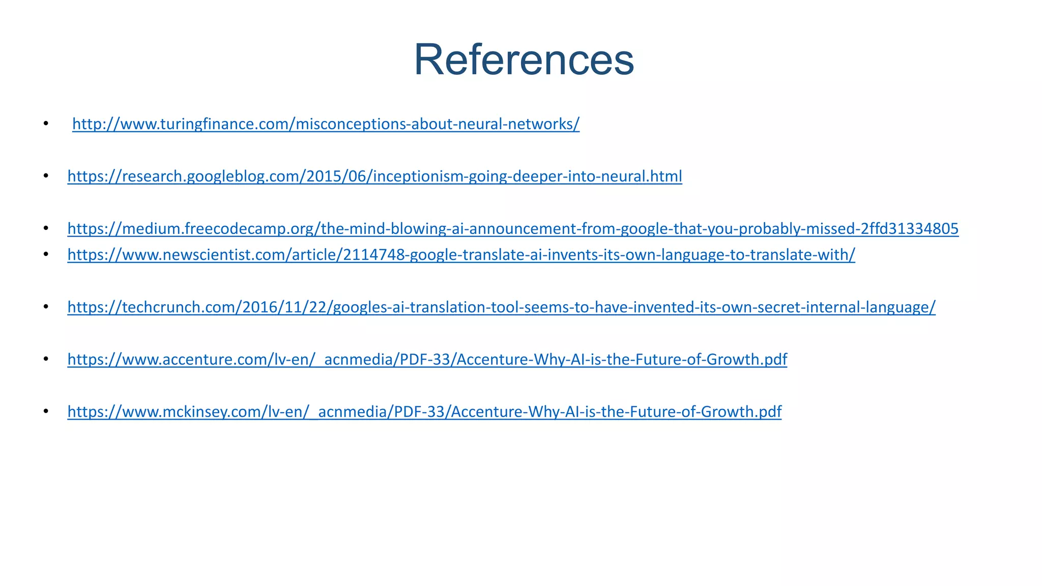 References
• http://www.turingfinance.com/misconceptions-about-neural-networks/
• https://research.googleblog.com/2015/06/inceptionism-going-deeper-into-neural.html
• https://medium.freecodecamp.org/the-mind-blowing-ai-announcement-from-google-that-you-probably-missed-2ffd31334805
• https://www.newscientist.com/article/2114748-google-translate-ai-invents-its-own-language-to-translate-with/
• https://techcrunch.com/2016/11/22/googles-ai-translation-tool-seems-to-have-invented-its-own-secret-internal-language/
• https://www.accenture.com/lv-en/_acnmedia/PDF-33/Accenture-Why-AI-is-the-Future-of-Growth.pdf
• https://www.mckinsey.com/lv-en/_acnmedia/PDF-33/Accenture-Why-AI-is-the-Future-of-Growth.pdf
 