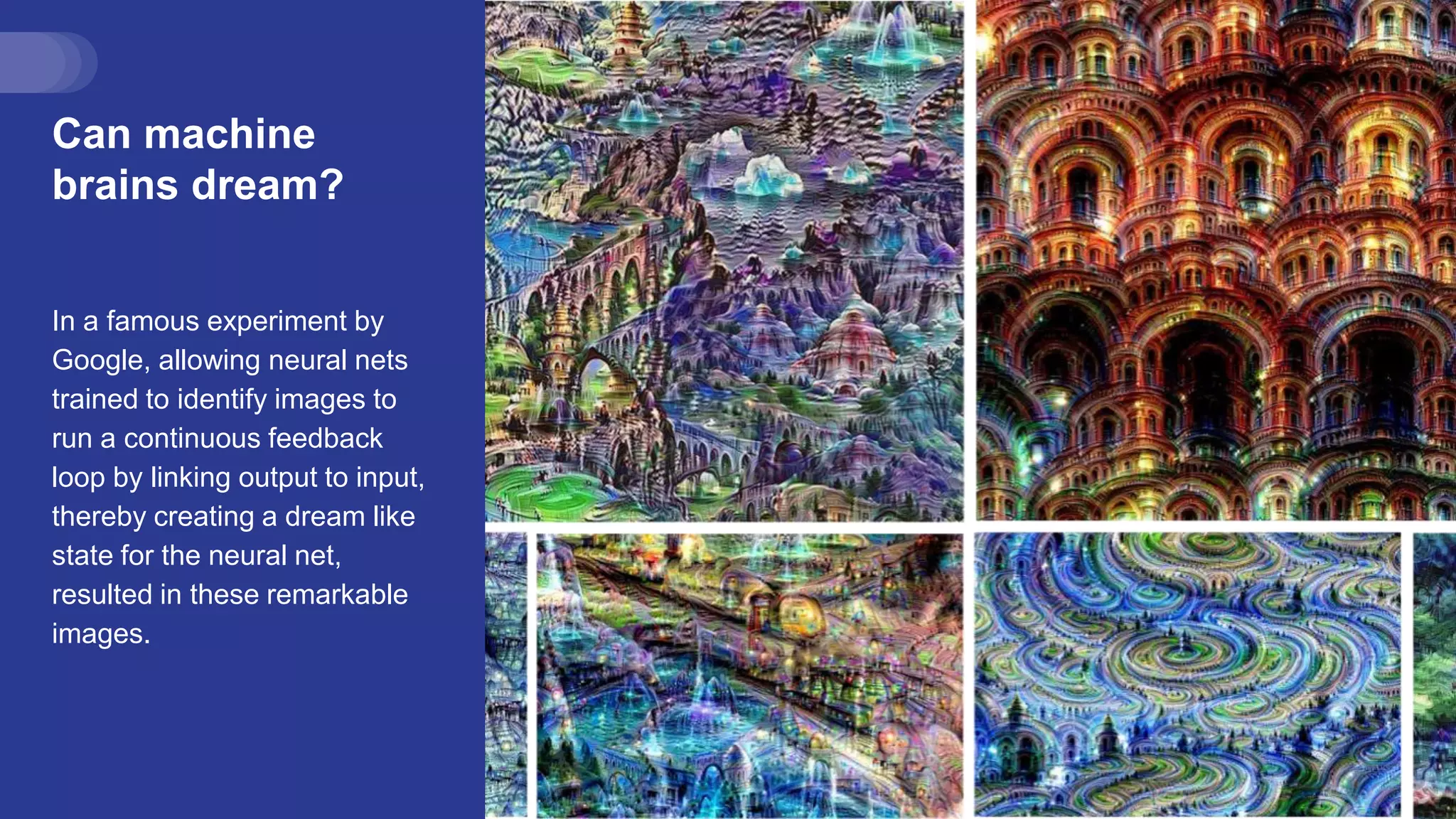 Can machine
brains dream?
In a famous experiment by
Google, allowing neural nets
trained to identify images to
run a continuous feedback
loop by linking output to input,
thereby creating a dream like
state for the neural net,
resulted in these remarkable
images.
 