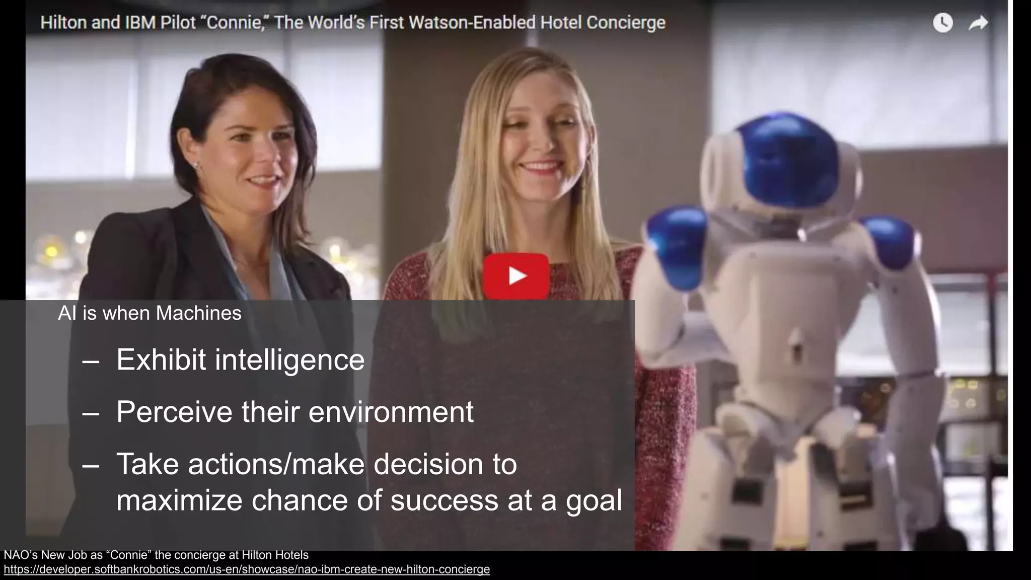 AI is when Machines
– Exhibit intelligence
– Perceive their environment
– Take actions/make decision to
maximize chance of success at a goal
NAO’s New Job as “Connie” the concierge at Hilton Hotels
https://developer.softbankrobotics.com/us-en/showcase/nao-ibm-create-new-hilton-concierge
 