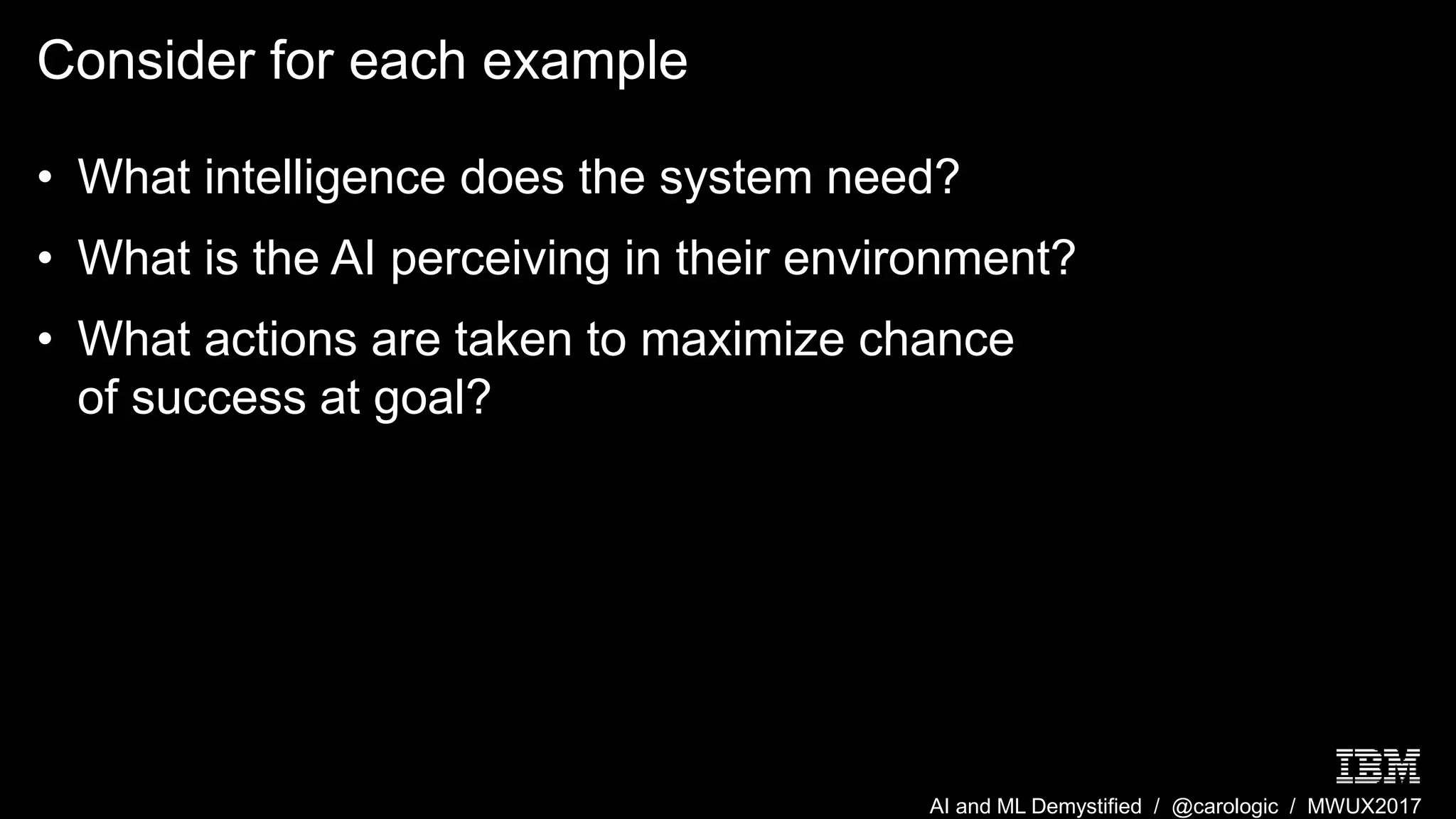 AI and ML Demystified / @carologic / MWUX2017
Consider for each example
• What intelligence does the system need?
• What is the AI perceiving in their environment?
• What actions are taken to maximize chance
of success at goal?
 