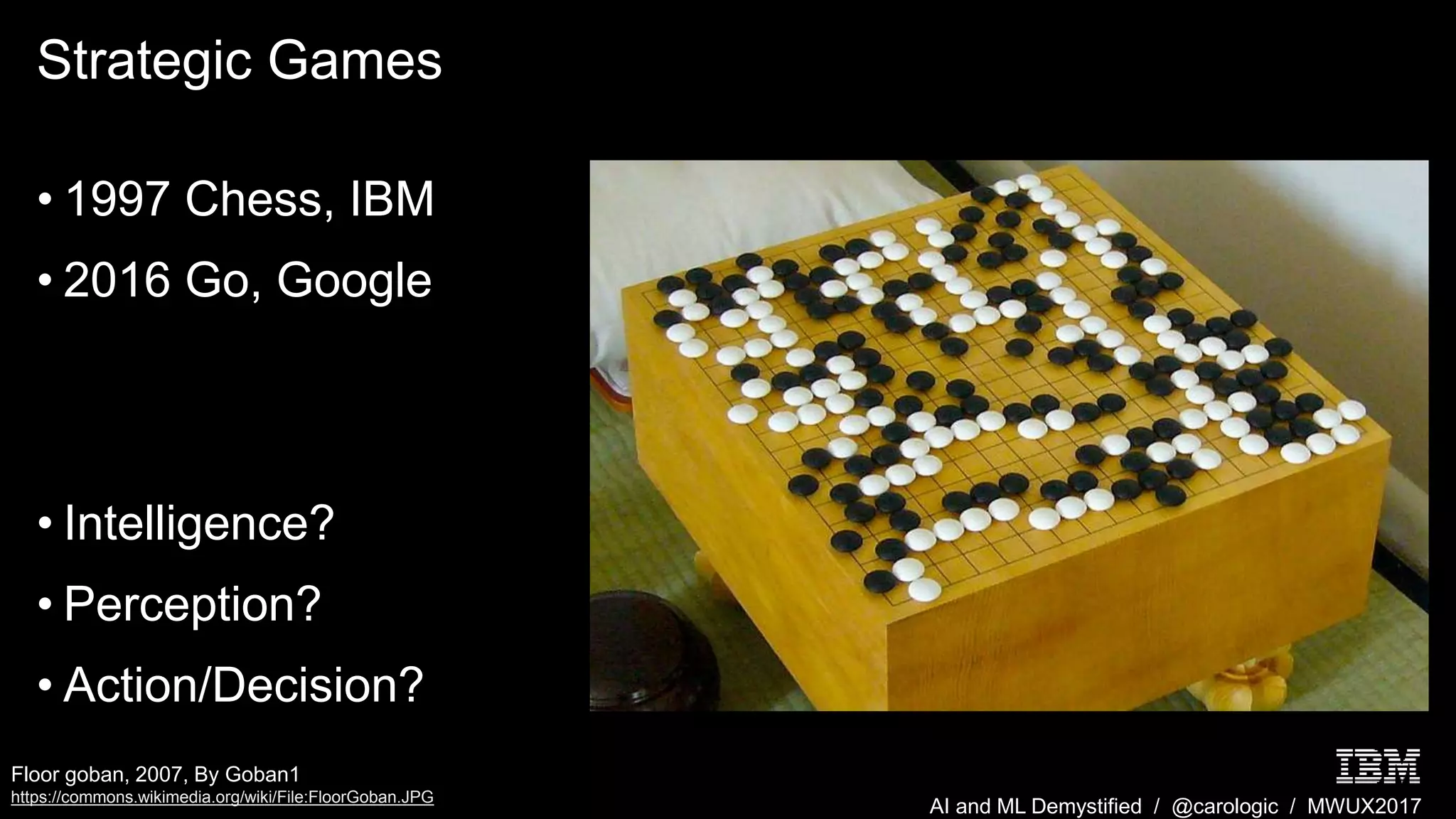 AI and ML Demystified / @carologic / MWUX2017
Strategic Games
• 1997 Chess, IBM
• 2016 Go, Google
• Intelligence?
• Perception?
• Action/Decision?
Floor goban, 2007, By Goban1
https://commons.wikimedia.org/wiki/File:FloorGoban.JPG
 