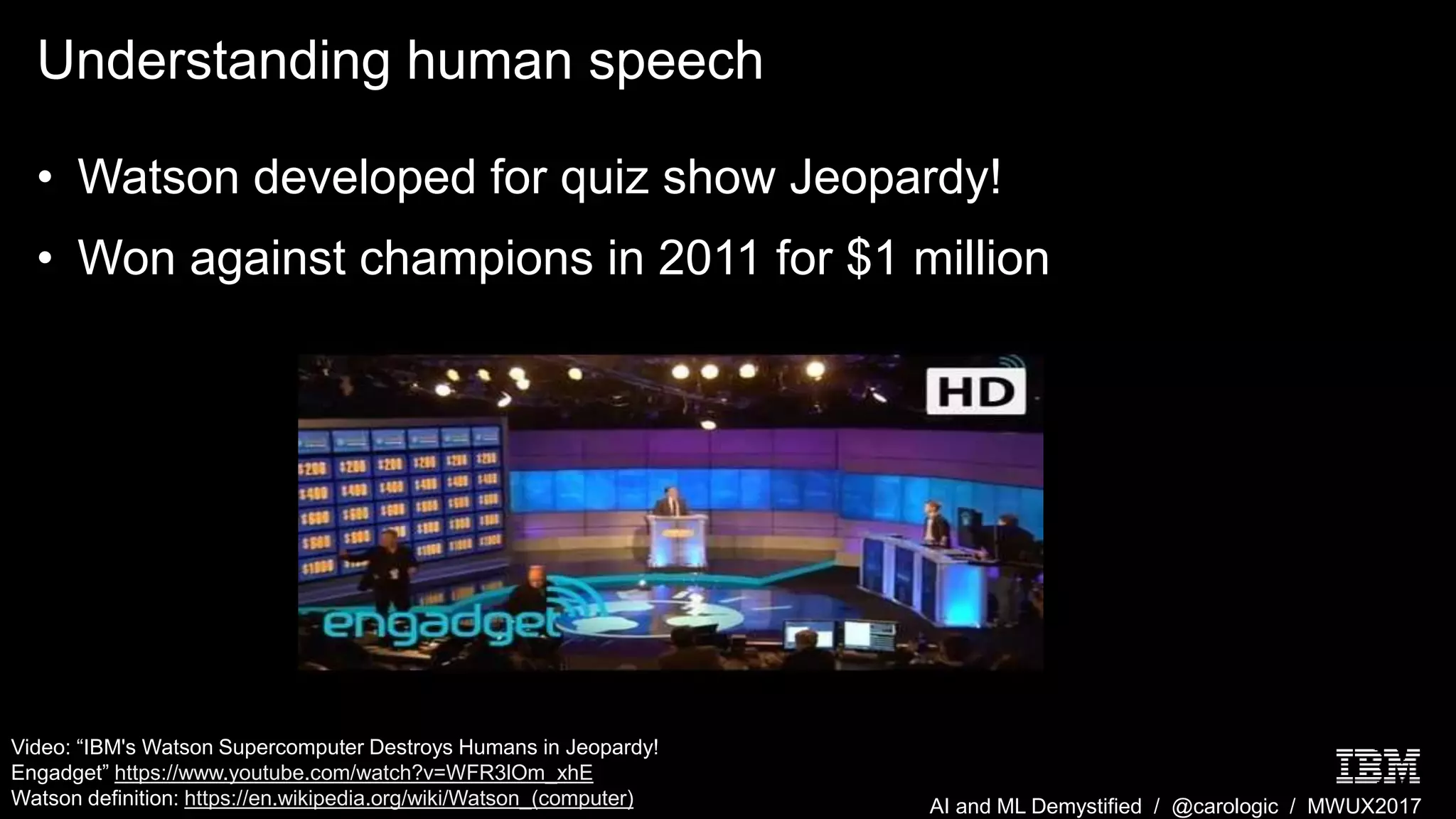 AI and ML Demystified / @carologic / MWUX2017
Understanding human speech
• Watson developed for quiz show Jeopardy!
• Won against champions in 2011 for $1 million
Video: “IBM's Watson Supercomputer Destroys Humans in Jeopardy!
Engadget” https://www.youtube.com/watch?v=WFR3lOm_xhE
Watson definition: https://en.wikipedia.org/wiki/Watson_(computer)
 