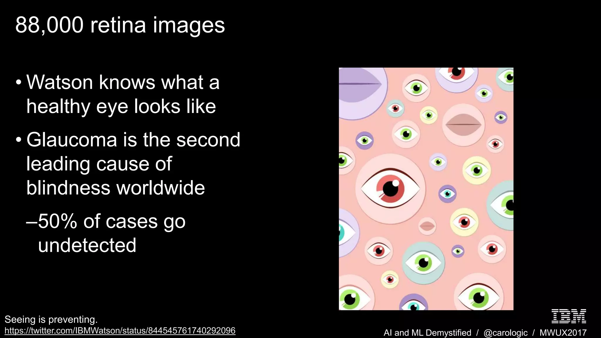 AI and ML Demystified / @carologic / MWUX2017
88,000 retina images
• Watson knows what a
healthy eye looks like
• Glaucoma is the second
leading cause of
blindness worldwide
–50% of cases go
undetected
Seeing is preventing.
https://twitter.com/IBMWatson/status/844545761740292096
 