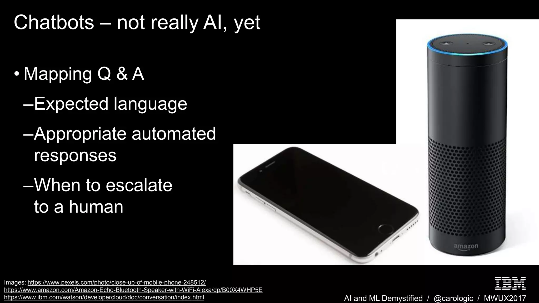 AI and ML Demystified / @carologic / MWUX2017
Chatbots – not really AI, yet
• Mapping Q & A
–Expected language
–Appropriate automated
responses
–When to escalate
to a human
Images: https://www.pexels.com/photo/close-up-of-mobile-phone-248512/
https://www.amazon.com/Amazon-Echo-Bluetooth-Speaker-with-WiFi-Alexa/dp/B00X4WHP5E
https://www.ibm.com/watson/developercloud/doc/conversation/index.html
 