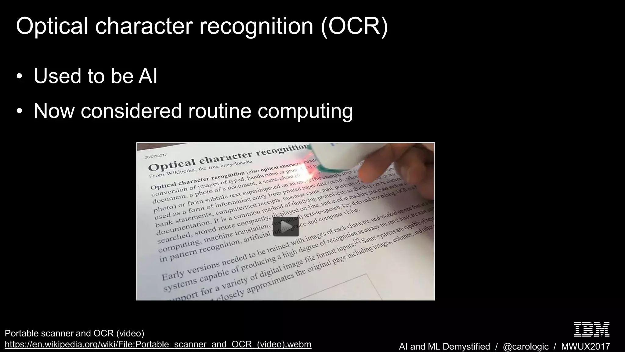 AI and ML Demystified / @carologic / MWUX2017
Optical character recognition (OCR)
• Used to be AI
• Now considered routine computing
Portable scanner and OCR (video)
https://en.wikipedia.org/wiki/File:Portable_scanner_and_OCR_(video).webm
 