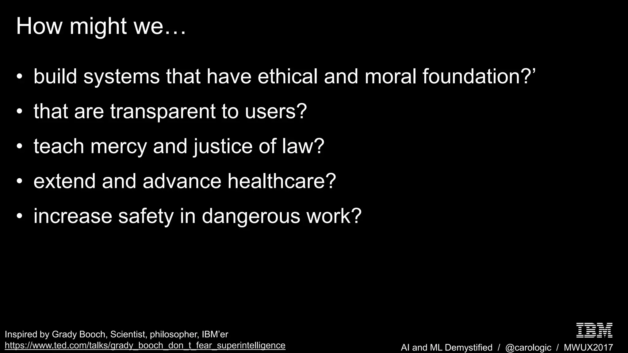 AI and ML Demystified / @carologic / MWUX2017
How might we…
• build systems that have ethical and moral foundation?’
• that are transparent to users?
• teach mercy and justice of law?
• extend and advance healthcare?
• increase safety in dangerous work?
Inspired by Grady Booch, Scientist, philosopher, IBM’er
https://www.ted.com/talks/grady_booch_don_t_fear_superintelligence
 