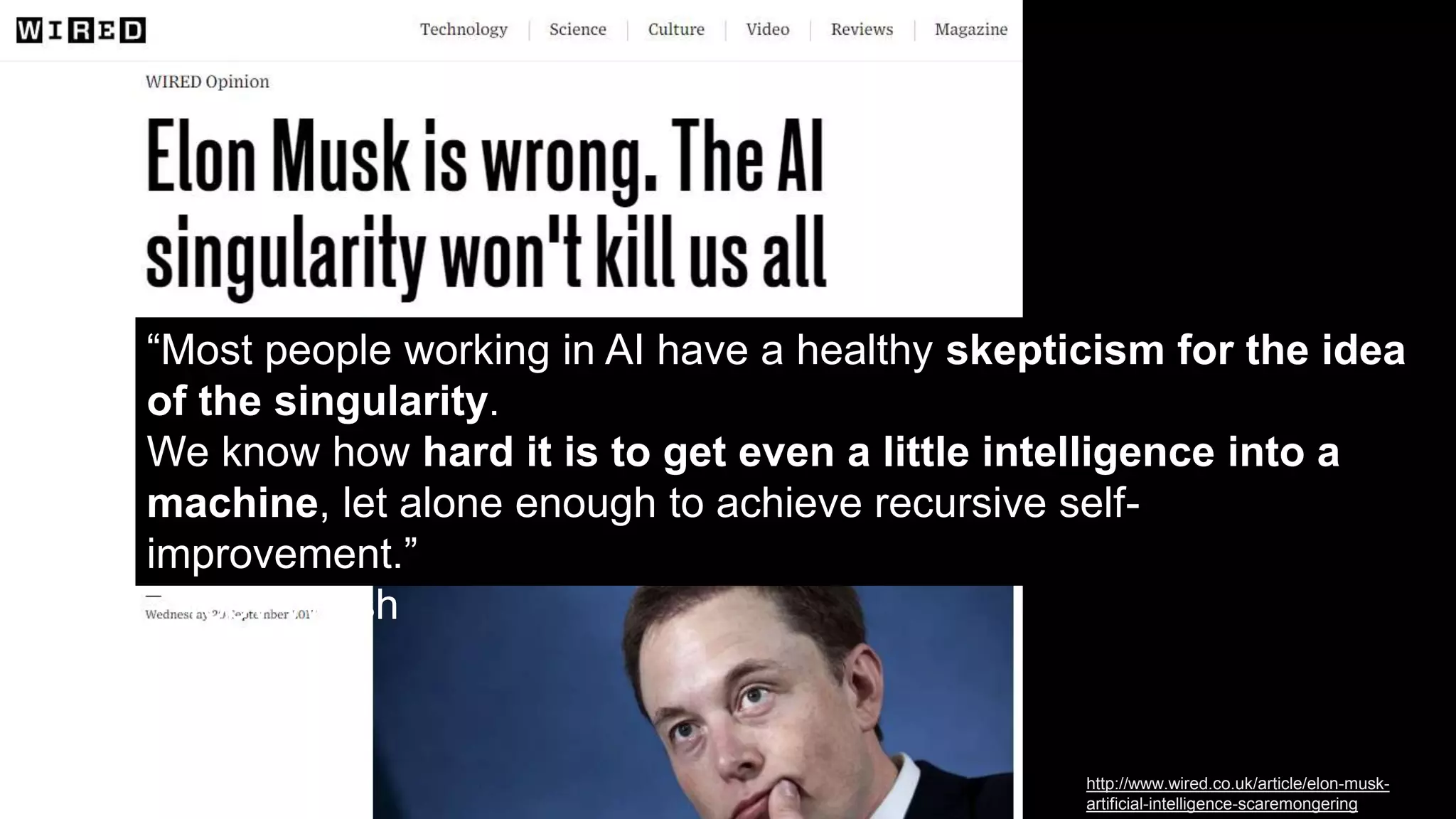 “Most people working in AI have a healthy skepticism for the idea
of the singularity.
We know how hard it is to get even a little intelligence into a
machine, let alone enough to achieve recursive self-
improvement.”
– Toby Walsh
http://www.wired.co.uk/article/elon-musk-
artificial-intelligence-scaremongering
 