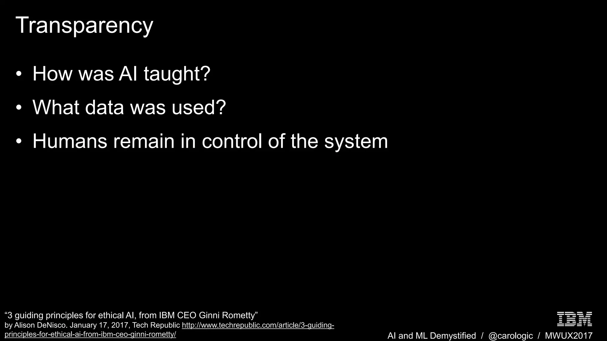 AI and ML Demystified / @carologic / MWUX2017
Transparency
• How was AI taught?
• What data was used?
• Humans remain in control of the system
“3 guiding principles for ethical AI, from IBM CEO Ginni Rometty”
by Alison DeNisco. January 17, 2017, Tech Republic http://www.techrepublic.com/article/3-guiding-
principles-for-ethical-ai-from-ibm-ceo-ginni-rometty/
 