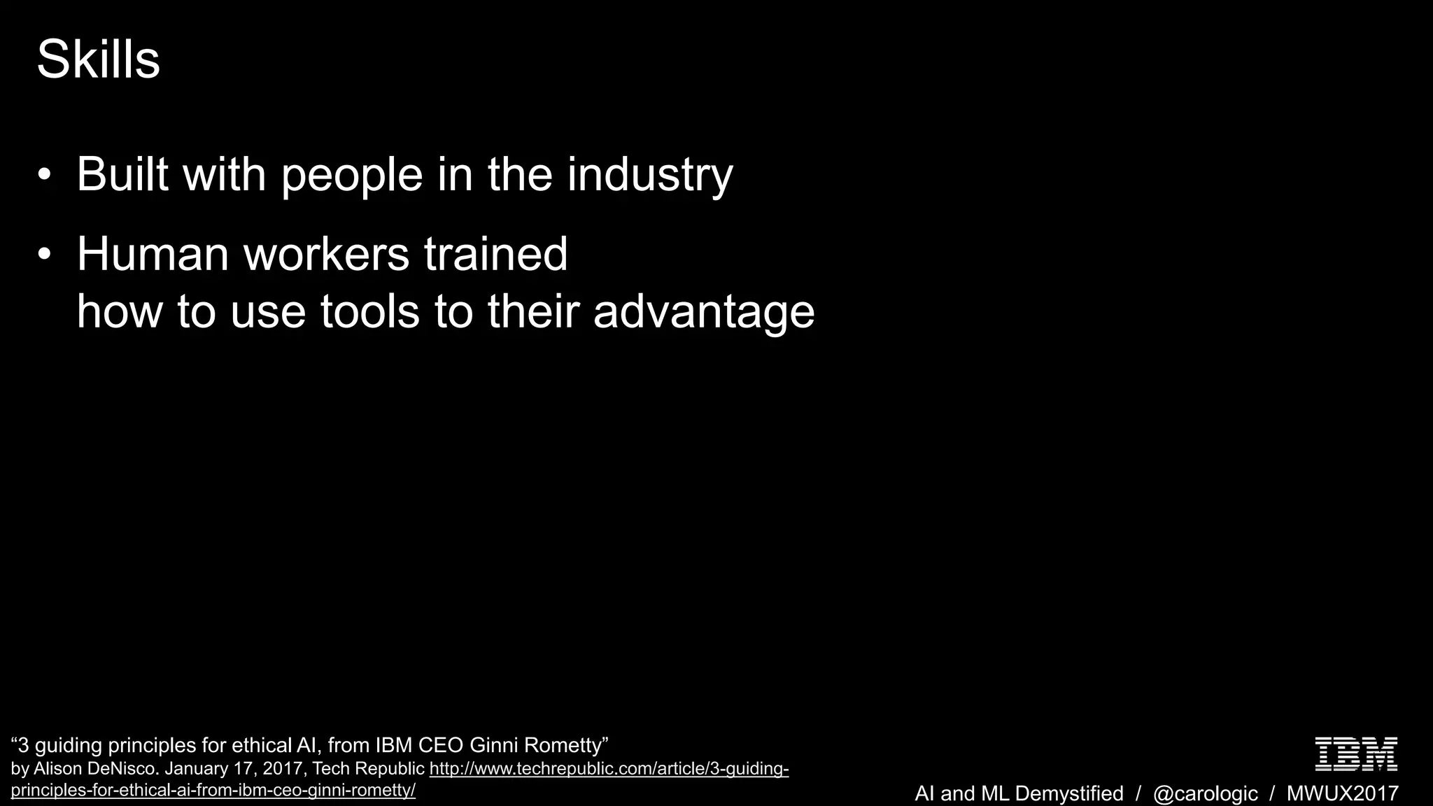 AI and ML Demystified / @carologic / MWUX2017
Skills
• Built with people in the industry
• Human workers trained
how to use tools to their advantage
“3 guiding principles for ethical AI, from IBM CEO Ginni Rometty”
by Alison DeNisco. January 17, 2017, Tech Republic http://www.techrepublic.com/article/3-guiding-
principles-for-ethical-ai-from-ibm-ceo-ginni-rometty/
 
