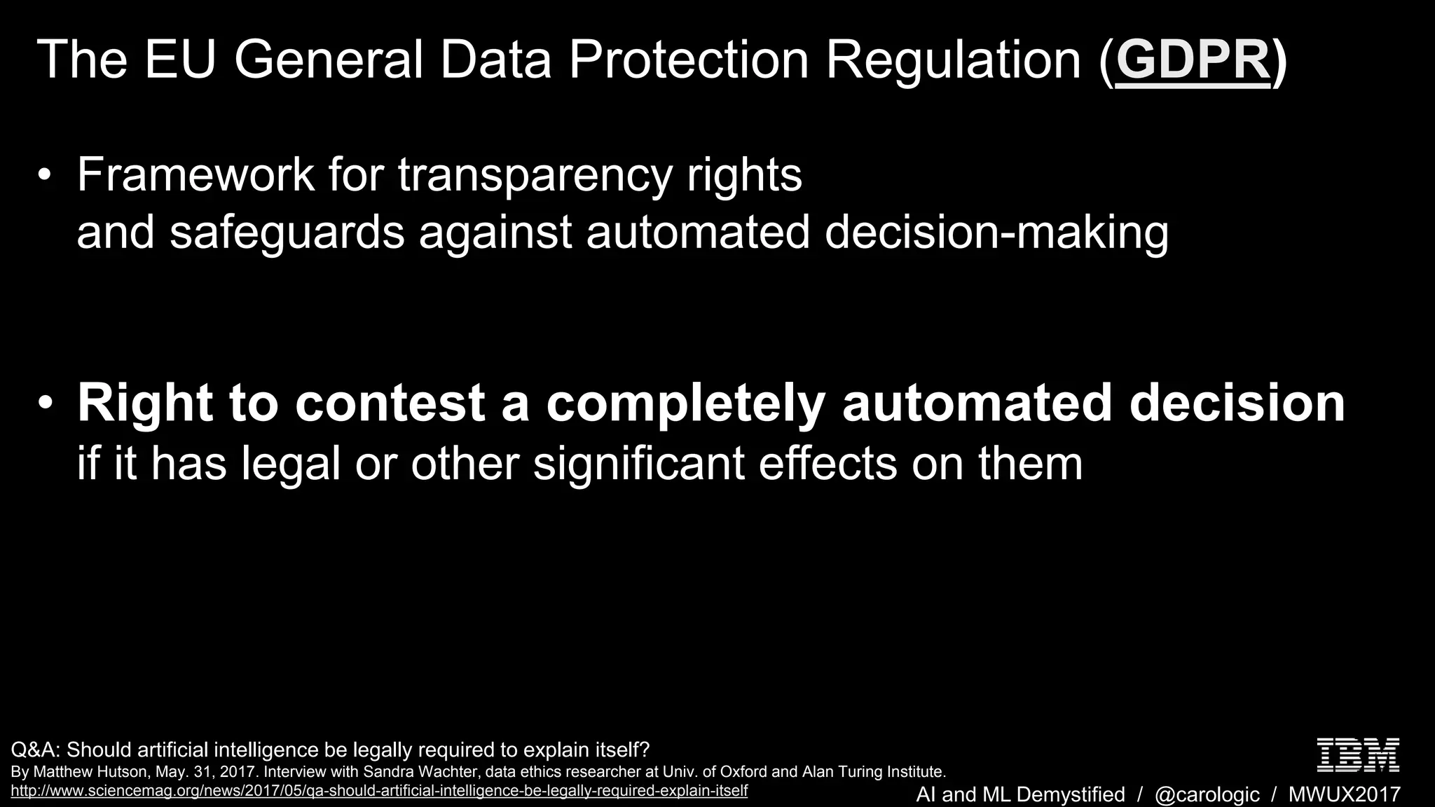 AI and ML Demystified / @carologic / MWUX2017
The EU General Data Protection Regulation (GDPR)
• Framework for transparency rights
and safeguards against automated decision-making
• Right to contest a completely automated decision
if it has legal or other significant effects on them
Q&A: Should artificial intelligence be legally required to explain itself?
By Matthew Hutson, May. 31, 2017. Interview with Sandra Wachter, data ethics researcher at Univ. of Oxford and Alan Turing Institute.
http://www.sciencemag.org/news/2017/05/qa-should-artificial-intelligence-be-legally-required-explain-itself
 