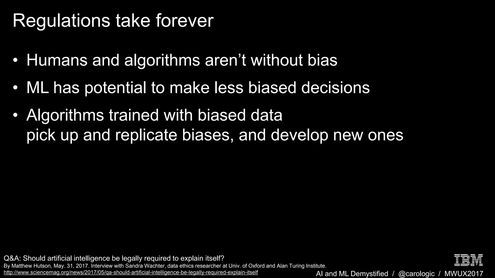 AI and ML Demystified / @carologic / MWUX2017
Regulations take forever
• Humans and algorithms aren’t without bias
• ML has potential to make less biased decisions
• Algorithms trained with biased data
pick up and replicate biases, and develop new ones
Q&A: Should artificial intelligence be legally required to explain itself?
By Matthew Hutson, May. 31, 2017. Interview with Sandra Wachter, data ethics researcher at Univ. of Oxford and Alan Turing Institute.
http://www.sciencemag.org/news/2017/05/qa-should-artificial-intelligence-be-legally-required-explain-itself
 