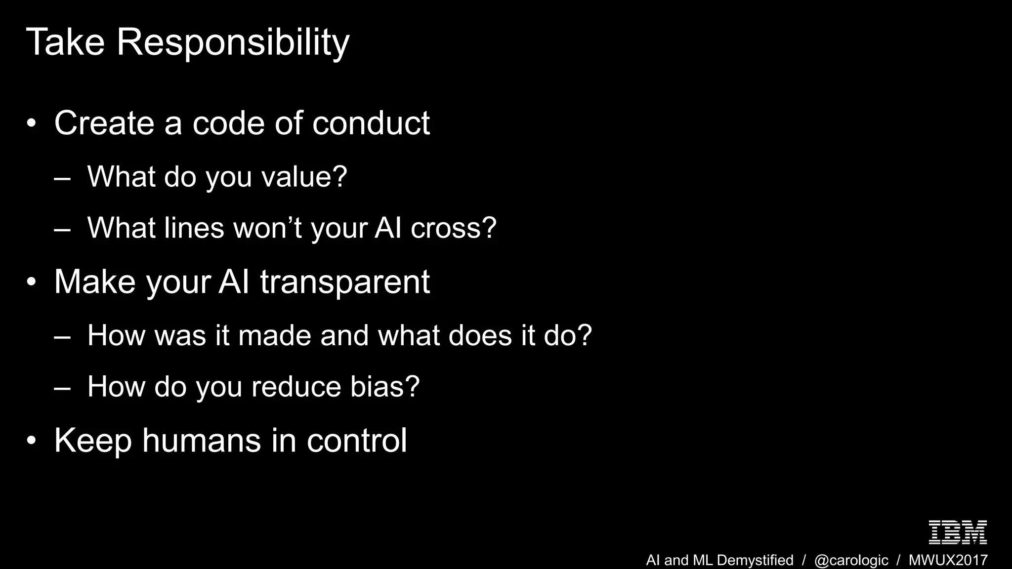 AI and ML Demystified / @carologic / MWUX2017
Take Responsibility
• Create a code of conduct
– What do you value?
– What lines won’t your AI cross?
• Make your AI transparent
– How was it made and what does it do?
– How do you reduce bias?
• Keep humans in control
 