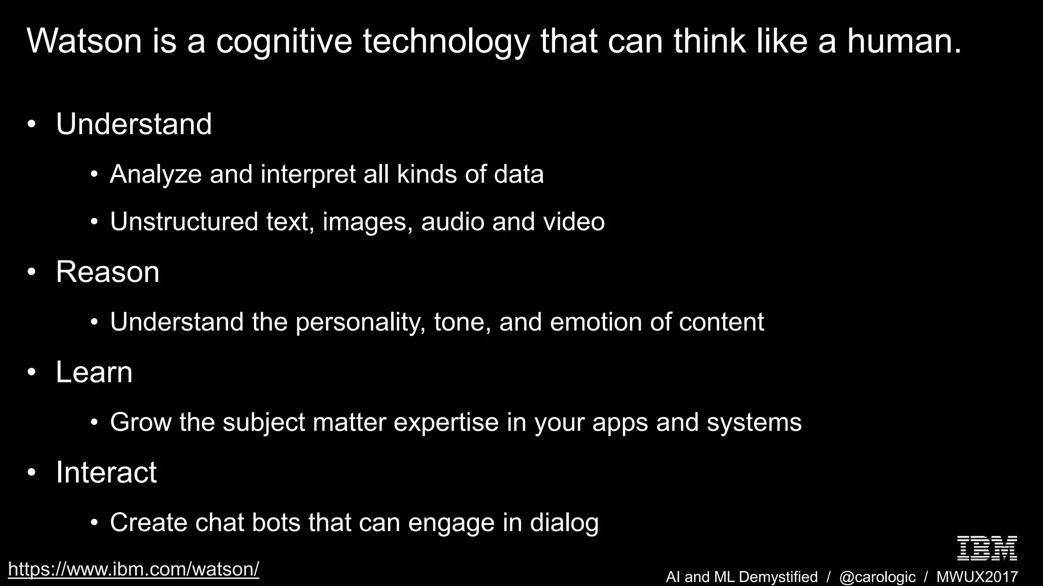 AI and ML Demystified / @carologic / MWUX2017
Watson is a cognitive technology that can think like a human.
• Understand
• Analyze and interpret all kinds of data
• Unstructured text, images, audio and video
• Reason
• Understand the personality, tone, and emotion of content
• Learn
• Grow the subject matter expertise in your apps and systems
• Interact
• Create chat bots that can engage in dialog
https://www.ibm.com/watson/
 