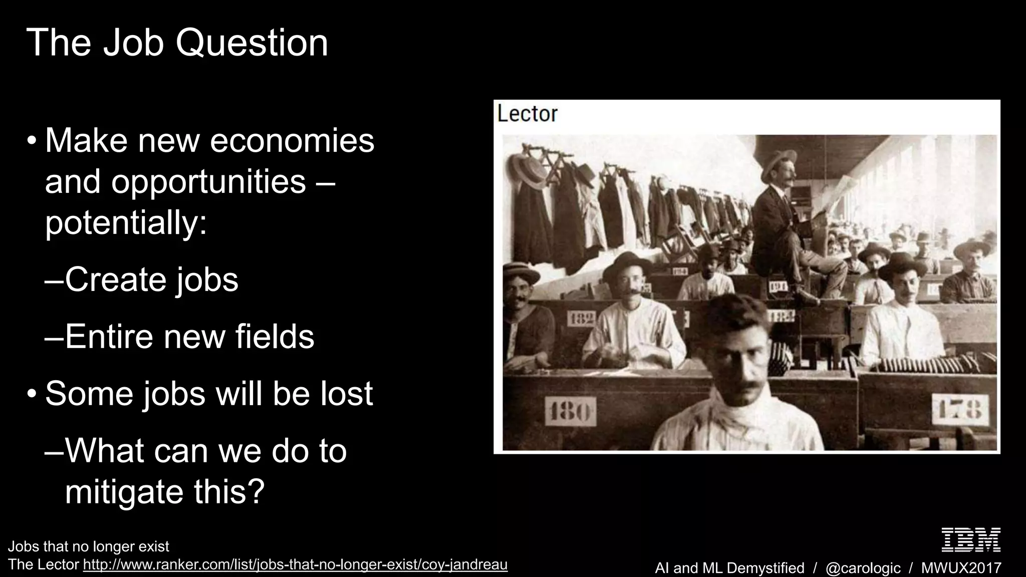 AI and ML Demystified / @carologic / MWUX2017
The Job Question
• Make new economies
and opportunities –
potentially:
–Create jobs
–Entire new fields
• Some jobs will be lost
–What can we do to
mitigate this?
Jobs that no longer exist
The Lector http://www.ranker.com/list/jobs-that-no-longer-exist/coy-jandreau
 