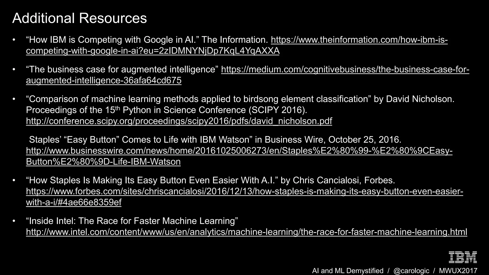 AI and ML Demystified / @carologic / MWUX2017
Additional Resources
• “How IBM is Competing with Google in AI.” The Information. https://www.theinformation.com/how-ibm-is-
competing-with-google-in-ai?eu=2zIDMNYNjDp7KqL4YqAXXA
• “The business case for augmented intelligence” https://medium.com/cognitivebusiness/the-business-case-for-
augmented-intelligence-36afa64cd675
• “Comparison of machine learning methods applied to birdsong element classification” by David Nicholson.
Proceedings of the 15th Python in Science Conference (SCIPY 2016).
http://conference.scipy.org/proceedings/scipy2016/pdfs/david_nicholson.pdf
• “Staples’ “Easy Button” Comes to Life with IBM Watson” in Business Wire, October 25, 2016.
http://www.businesswire.com/news/home/20161025006273/en/Staples%E2%80%99-%E2%80%9CEasy-
Button%E2%80%9D-Life-IBM-Watson
• “How Staples Is Making Its Easy Button Even Easier With A.I.” by Chris Cancialosi, Forbes.
https://www.forbes.com/sites/chriscancialosi/2016/12/13/how-staples-is-making-its-easy-button-even-easier-
with-a-i/#4ae66e8359ef
• “Inside Intel: The Race for Faster Machine Learning”
http://www.intel.com/content/www/us/en/analytics/machine-learning/the-race-for-faster-machine-learning.html
 