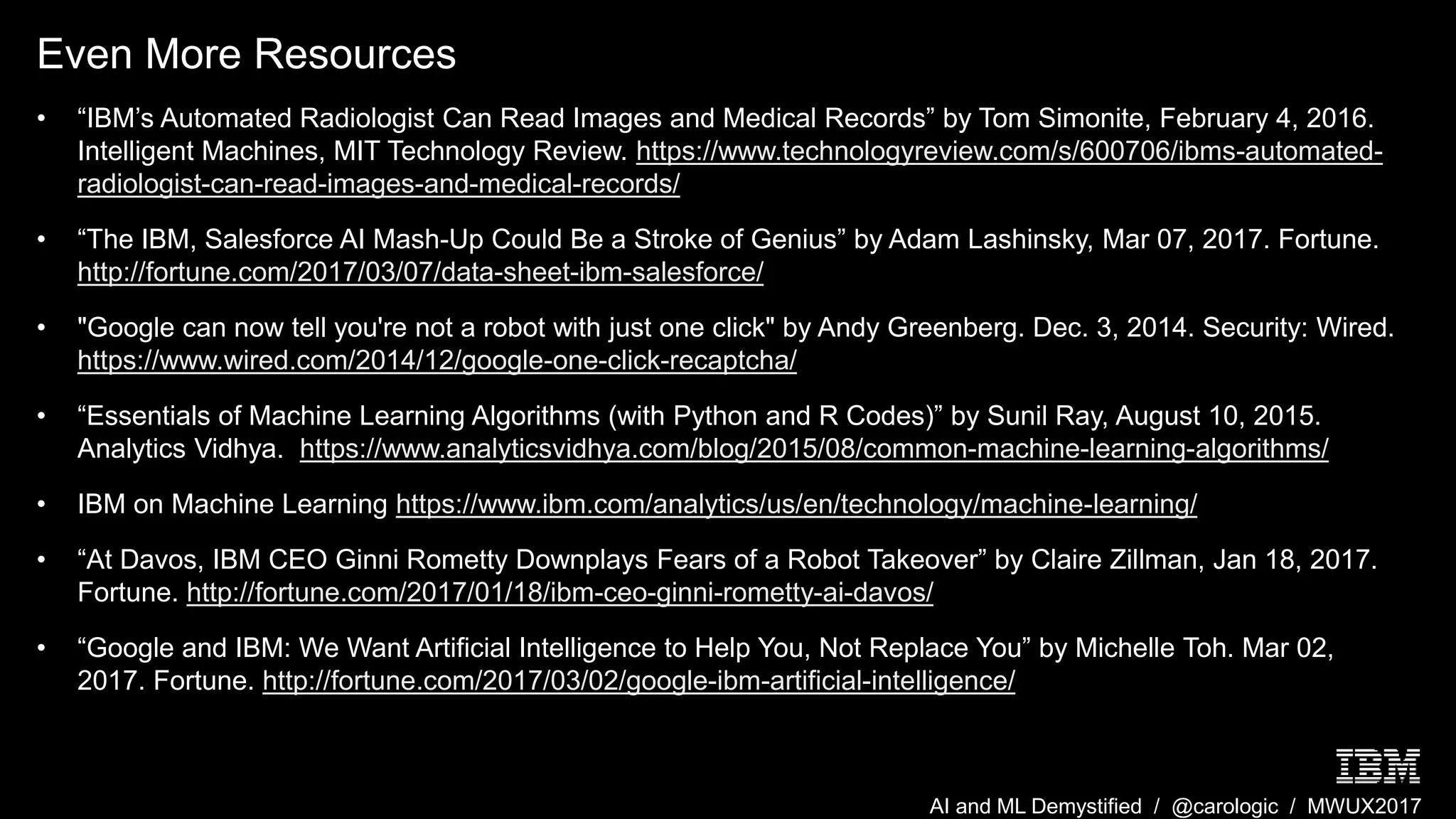 AI and ML Demystified / @carologic / MWUX2017
Even More Resources
• “IBM’s Automated Radiologist Can Read Images and Medical Records” by Tom Simonite, February 4, 2016.
Intelligent Machines, MIT Technology Review. https://www.technologyreview.com/s/600706/ibms-automated-
radiologist-can-read-images-and-medical-records/
• “The IBM, Salesforce AI Mash-Up Could Be a Stroke of Genius” by Adam Lashinsky, Mar 07, 2017. Fortune.
http://fortune.com/2017/03/07/data-sheet-ibm-salesforce/
• "Google can now tell you're not a robot with just one click" by Andy Greenberg. Dec. 3, 2014. Security: Wired.
https://www.wired.com/2014/12/google-one-click-recaptcha/
• “Essentials of Machine Learning Algorithms (with Python and R Codes)” by Sunil Ray, August 10, 2015.
Analytics Vidhya. https://www.analyticsvidhya.com/blog/2015/08/common-machine-learning-algorithms/
• IBM on Machine Learning https://www.ibm.com/analytics/us/en/technology/machine-learning/
• “At Davos, IBM CEO Ginni Rometty Downplays Fears of a Robot Takeover” by Claire Zillman, Jan 18, 2017.
Fortune. http://fortune.com/2017/01/18/ibm-ceo-ginni-rometty-ai-davos/
• “Google and IBM: We Want Artificial Intelligence to Help You, Not Replace You” by Michelle Toh. Mar 02,
2017. Fortune. http://fortune.com/2017/03/02/google-ibm-artificial-intelligence/
 