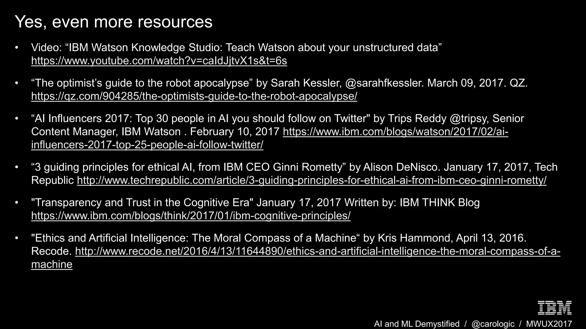 AI and ML Demystified / @carologic / MWUX2017
Yes, even more resources
• Video: “IBM Watson Knowledge Studio: Teach Watson about your unstructured data”
https://www.youtube.com/watch?v=caIdJjtvX1s&t=6s
• “The optimist’s guide to the robot apocalypse” by Sarah Kessler, @sarahfkessler. March 09, 2017. QZ.
https://qz.com/904285/the-optimists-guide-to-the-robot-apocalypse/
• “AI Influencers 2017: Top 30 people in AI you should follow on Twitter" by Trips Reddy @tripsy, Senior
Content Manager, IBM Watson . February 10, 2017 https://www.ibm.com/blogs/watson/2017/02/ai-
influencers-2017-top-25-people-ai-follow-twitter/
• “3 guiding principles for ethical AI, from IBM CEO Ginni Rometty” by Alison DeNisco. January 17, 2017, Tech
Republic http://www.techrepublic.com/article/3-guiding-principles-for-ethical-ai-from-ibm-ceo-ginni-rometty/
• "Transparency and Trust in the Cognitive Era" January 17, 2017 Written by: IBM THINK Blog
https://www.ibm.com/blogs/think/2017/01/ibm-cognitive-principles/
• "Ethics and Artificial Intelligence: The Moral Compass of a Machine“ by Kris Hammond, April 13, 2016.
Recode. http://www.recode.net/2016/4/13/11644890/ethics-and-artificial-intelligence-the-moral-compass-of-a-
machine
 
