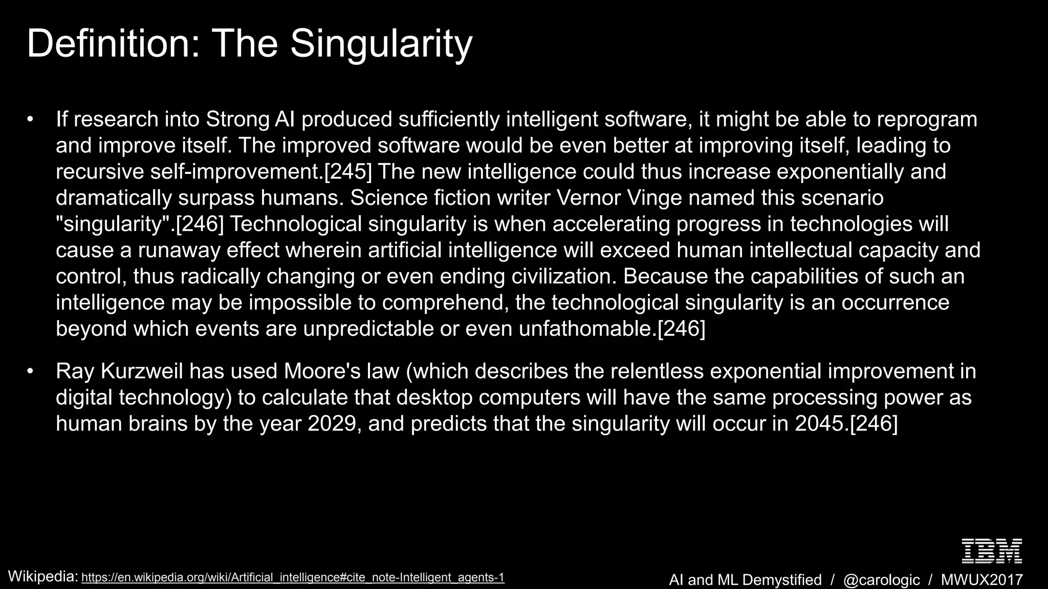AI and ML Demystified / @carologic / MWUX2017
Definition: The Singularity
• If research into Strong AI produced sufficiently intelligent software, it might be able to reprogram
and improve itself. The improved software would be even better at improving itself, leading to
recursive self-improvement.[245] The new intelligence could thus increase exponentially and
dramatically surpass humans. Science fiction writer Vernor Vinge named this scenario
"singularity".[246] Technological singularity is when accelerating progress in technologies will
cause a runaway effect wherein artificial intelligence will exceed human intellectual capacity and
control, thus radically changing or even ending civilization. Because the capabilities of such an
intelligence may be impossible to comprehend, the technological singularity is an occurrence
beyond which events are unpredictable or even unfathomable.[246]
• Ray Kurzweil has used Moore's law (which describes the relentless exponential improvement in
digital technology) to calculate that desktop computers will have the same processing power as
human brains by the year 2029, and predicts that the singularity will occur in 2045.[246]
Wikipedia: https://en.wikipedia.org/wiki/Artificial_intelligence#cite_note-Intelligent_agents-1
 