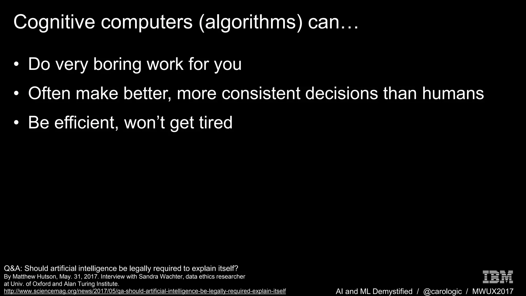 AI and ML Demystified / @carologic / MWUX2017
Cognitive computers (algorithms) can…
• Do very boring work for you
• Often make better, more consistent decisions than humans
• Be efficient, won’t get tired
Q&A: Should artificial intelligence be legally required to explain itself?
By Matthew Hutson, May. 31, 2017. Interview with Sandra Wachter, data ethics researcher
at Univ. of Oxford and Alan Turing Institute.
http://www.sciencemag.org/news/2017/05/qa-should-artificial-intelligence-be-legally-required-explain-itself
 