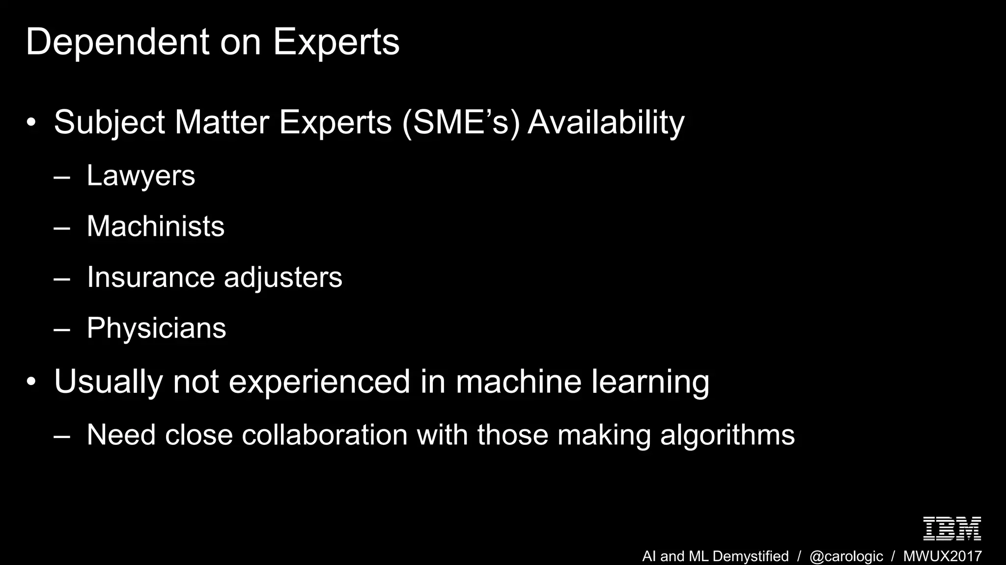 AI and ML Demystified / @carologic / MWUX2017
Dependent on Experts
• Subject Matter Experts (SME’s) Availability
– Lawyers
– Machinists
– Insurance adjusters
– Physicians
• Usually not experienced in machine learning
– Need close collaboration with those making algorithms
 