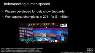AI and ML Demystified / @carologic / MWUX2017
Understanding human speech
• Watson developed for quiz show Jeopardy!
• Won against champions in 2011 for $1 million
Video: “IBM's Watson Supercomputer Destroys Humans in Jeopardy!
Engadget” https://www.youtube.com/watch?v=WFR3lOm_xhE
Watson definition: https://en.wikipedia.org/wiki/Watson_(computer)
 