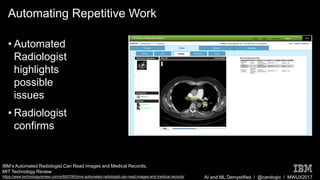 AI and ML Demystified / @carologic / MWUX2017
Automating Repetitive Work
• Automated
Radiologist
highlights
possible
issues
• Radiologist
confirms
IBM’s Automated Radiologist Can Read Images and Medical Records,
MIT Technology Review
https://www.technologyreview.com/s/600706/ibms-automated-radiologist-can-read-images-and-medical-records/
 