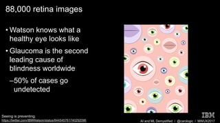 AI and ML Demystified / @carologic / MWUX2017
88,000 retina images
• Watson knows what a
healthy eye looks like
• Glaucoma is the second
leading cause of
blindness worldwide
–50% of cases go
undetected
Seeing is preventing.
https://twitter.com/IBMWatson/status/844545761740292096
 