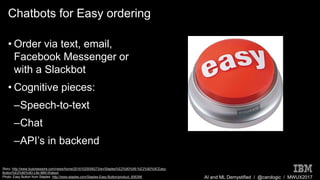 AI and ML Demystified / @carologic / MWUX2017
Chatbots for Easy ordering
• Order via text, email,
Facebook Messenger or
with a Slackbot
• Cognitive pieces:
–Speech-to-text
–Chat
–API’s in backend
Story: http://www.businesswire.com/news/home/20161025006273/en/Staples%E2%80%99-%E2%80%9CEasy-
Button%E2%80%9D-Life-IBM-Watson
Photo: Easy Button from Staples: http://www.staples.com/Staples-Easy-Button/product_606396
 