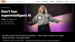 Humans teach what we feel is important… teach them to share our values.
Super knowing - not super doing
Grady Booch, Scientist, philosopher, IBM’er https://www.ted.com/talks/grady_booch_don_t_fear_superintelligence
 