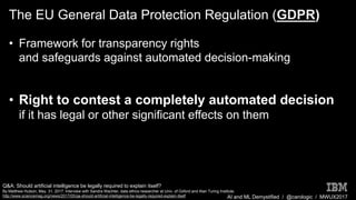 AI and ML Demystified / @carologic / MWUX2017
The EU General Data Protection Regulation (GDPR)
• Framework for transparency rights
and safeguards against automated decision-making
• Right to contest a completely automated decision
if it has legal or other significant effects on them
Q&A: Should artificial intelligence be legally required to explain itself?
By Matthew Hutson, May. 31, 2017. Interview with Sandra Wachter, data ethics researcher at Univ. of Oxford and Alan Turing Institute.
http://www.sciencemag.org/news/2017/05/qa-should-artificial-intelligence-be-legally-required-explain-itself
 