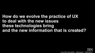 AI and ML Demystified / @carologic / MWUX2017
How do we evolve the practice of UX
to deal with the new issues
these technologies bring
and the new information that is created?
 