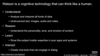 AI and ML Demystified / @carologic / MWUX2017
Watson is a cognitive technology that can think like a human.
• Understand
• Analyze and interpret all kinds of data
• Unstructured text, images, audio and video
• Reason
• Understand the personality, tone, and emotion of content
• Learn
• Grow the subject matter expertise in your apps and systems
• Interact
• Create chat bots that can engage in dialog
https://www.ibm.com/watson/
 