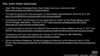 AI and ML Demystified / @carologic / MWUX2017
Yes, even more resources
• Video: “IBM Watson Knowledge Studio: Teach Watson about your unstructured data”
https://www.youtube.com/watch?v=caIdJjtvX1s&t=6s
• “The optimist’s guide to the robot apocalypse” by Sarah Kessler, @sarahfkessler. March 09, 2017. QZ.
https://qz.com/904285/the-optimists-guide-to-the-robot-apocalypse/
• “AI Influencers 2017: Top 30 people in AI you should follow on Twitter" by Trips Reddy @tripsy, Senior
Content Manager, IBM Watson . February 10, 2017 https://www.ibm.com/blogs/watson/2017/02/ai-
influencers-2017-top-25-people-ai-follow-twitter/
• “3 guiding principles for ethical AI, from IBM CEO Ginni Rometty” by Alison DeNisco. January 17, 2017, Tech
Republic http://www.techrepublic.com/article/3-guiding-principles-for-ethical-ai-from-ibm-ceo-ginni-rometty/
• "Transparency and Trust in the Cognitive Era" January 17, 2017 Written by: IBM THINK Blog
https://www.ibm.com/blogs/think/2017/01/ibm-cognitive-principles/
• "Ethics and Artificial Intelligence: The Moral Compass of a Machine“ by Kris Hammond, April 13, 2016.
Recode. http://www.recode.net/2016/4/13/11644890/ethics-and-artificial-intelligence-the-moral-compass-of-a-
machine
 