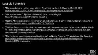 AI and ML Demystified / @carologic / MWUX2017
Last bit: I promise
• "The importance of human innovation in A.I. ethics" by John C. Havens. Oct. 03, 2015
http://mashable.com/2015/10/03/ethics-artificial-intelligence/#yljsShvAFsqy
• "Me, Myself and AI" Fjordnet Limited 2017 - Accenture Digital.
https://trends.fjordnet.com/trends/me-myself-ai
• "Testing AI concepts in user research" By Chris Butler, Mar 2, 2017. https://uxdesign.cc/testing-ai-
concepts-in-user-research-b742a9a92e55#.58jtc7nzo
• "CMU prof says computers that can 'see' soon will permeate our lives“ by Aaron Aupperlee. March
16, 2017. http://triblive.com/news/adminpage/12080408-74/cmu-prof-says-computers-that-can-
see-soon-will-permeate-our-lives
• “The business case for augmented intelligence” by Nancy Pearson, VP Marketing, IBM Cognitive.
https://medium.com/cognitivebusiness/the-business-case-for-augmented-intelligence-
36afa64cd675#.qqzvunakw
 