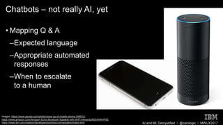 AI and ML Demystified / @carologic / MWUX2017
Chatbots – not really AI, yet
• Mapping Q & A
–Expected language
–Appropriate automated
responses
–When to escalate
to a human
Images: https://www.pexels.com/photo/close-up-of-mobile-phone-248512/
https://www.amazon.com/Amazon-Echo-Bluetooth-Speaker-with-WiFi-Alexa/dp/B00X4WHP5E
https://www.ibm.com/watson/developercloud/doc/conversation/index.html
 