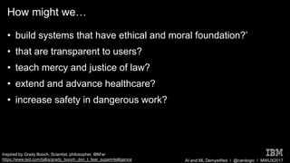 AI and ML Demystified / @carologic / MWUX2017
How might we…
• build systems that have ethical and moral foundation?’
• that are transparent to users?
• teach mercy and justice of law?
• extend and advance healthcare?
• increase safety in dangerous work?
Inspired by Grady Booch, Scientist, philosopher, IBM’er
https://www.ted.com/talks/grady_booch_don_t_fear_superintelligence
 