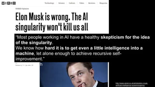 “Most people working in AI have a healthy skepticism for the idea
of the singularity.
We know how hard it is to get even a little intelligence into a
machine, let alone enough to achieve recursive self-
improvement.”
– Toby Walsh
http://www.wired.co.uk/article/elon-musk-
artificial-intelligence-scaremongering
 