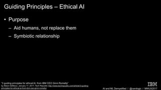 AI and ML Demystified / @carologic / MWUX2017
Guiding Principles – Ethical AI
• Purpose
– Aid humans, not replace them
– Symbiotic relationship
“3 guiding principles for ethical AI, from IBM CEO Ginni Rometty”
by Alison DeNisco. January 17, 2017, Tech Republic http://www.techrepublic.com/article/3-guiding-
principles-for-ethical-ai-from-ibm-ceo-ginni-rometty/
 