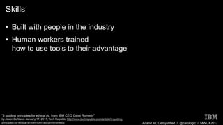 AI and ML Demystified / @carologic / MWUX2017
Skills
• Built with people in the industry
• Human workers trained
how to use tools to their advantage
“3 guiding principles for ethical AI, from IBM CEO Ginni Rometty”
by Alison DeNisco. January 17, 2017, Tech Republic http://www.techrepublic.com/article/3-guiding-
principles-for-ethical-ai-from-ibm-ceo-ginni-rometty/
 