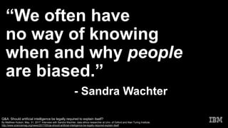 “We often have
no way of knowing
when and why people
are biased.”
- Sandra Wachter
Q&A: Should artificial intelligence be legally required to explain itself?
By Matthew Hutson, May. 31, 2017. Interview with Sandra Wachter, data ethics researcher at Univ. of Oxford and Alan Turing Institute.
http://www.sciencemag.org/news/2017/05/qa-should-artificial-intelligence-be-legally-required-explain-itself
 