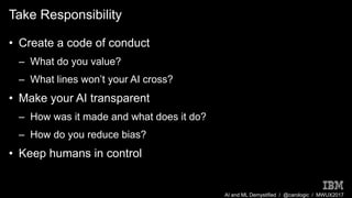 AI and ML Demystified / @carologic / MWUX2017
Take Responsibility
• Create a code of conduct
– What do you value?
– What lines won’t your AI cross?
• Make your AI transparent
– How was it made and what does it do?
– How do you reduce bias?
• Keep humans in control
 