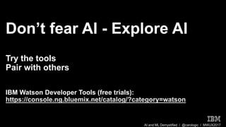AI and ML Demystified / @carologic / MWUX2017
Don’t fear AI - Explore AI
Try the tools
Pair with others
IBM Watson Developer Tools (free trials):
https://console.ng.bluemix.net/catalog/?category=watson
 