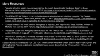 AI and ML Demystified / @carologic / MWUX2017
More Resources
• “Update: Why this week’s man-versus-machine Go match doesn’t matter (and what does)” by Dana
Mackenzie. Science Magazine. Mar. 15, 2016 http://www.sciencemag.org/news/2016/03/update-why-week-s-
man-versus-machine-go-match-doesn-t-matter-and-what-does
• “For IBM’s CTO for Watson, not a lot of value in replicating the human mind in a computer.” by Frederic
Lardinois (@fredericl), TechCrunch, Posted Feb 27, 2017. https://techcrunch.com/2017/02/27/for-ibms-cto-for-
watson-not-a-lot-of-value-in-replicating-the-human-mind-in-a-computer/
• “Google and IBM: We Want Artificial Intelligence to Help You, Not Replace You” Most Powerful Women by
Michelle Toh. Mar 02, 2017. Fortune. http://fortune.com/2017/03/02/google-ibm-artificial-intelligence/
• “Facebook scales back AI flagship after chatbots hit 70% f-AI-lure rate - 'The limitations of automation‘” by
Andrew Orlowski. Feb 22, 2017. The Register https://www.theregister.co.uk/2017/02/22/facebook_ai_fail/
• “Microsoft is deleting its AI chatbot's incredibly racist tweets” by Rob Price. Mar. 24, 2016. Business Insider
UK. http://www.businessinsider.com/microsoft-deletes-racist-genocidal-tweets-from-ai-chatbot-tay-2016-3
Special Thanks: Soundtrack to 'Run Lola Run', 1998 German thriller film written and directed by Tom Tykwer, and
starring Franka Potente as Lola and Moritz Bleibtreu as Manni. Soundtrack by Tykwer, Johnny Klimek, and
Reinhold Heil
 