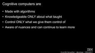 AI and ML Demystified / @carologic / MWUX2017
Cognitive computers are
• Made with algorithms
• Knowledgeable ONLY about what taught
• Control ONLY what we give them control of
• Aware of nuances and can continue to learn more
 